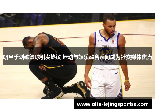 明星手划破篮球引发热议 运动与娱乐融合瞬间成为社交媒体焦点