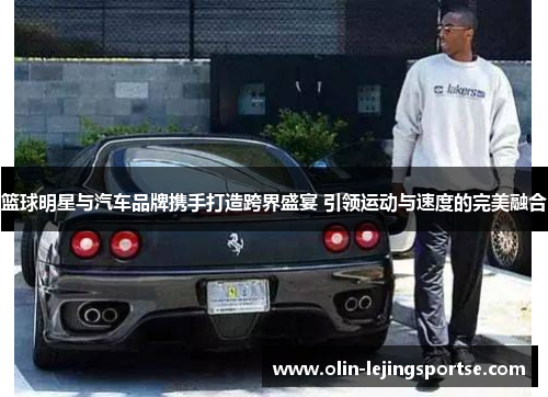 篮球明星与汽车品牌携手打造跨界盛宴 引领运动与速度的完美融合