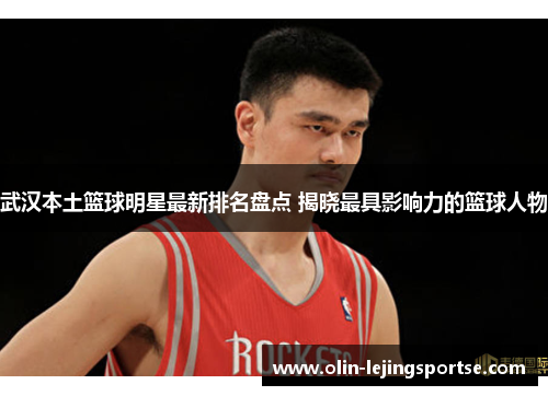 武汉本土篮球明星最新排名盘点 揭晓最具影响力的篮球人物
